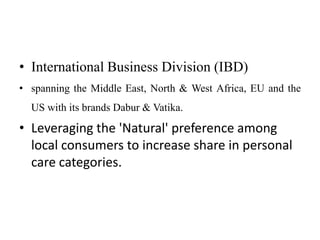 • International Business Division (IBD)
• spanning the Middle East, North & West Africa, EU and the
  US with its brands Dabur & Vatika.

• Leveraging the 'Natural' preference among
  local consumers to increase share in personal
  care categories.
 