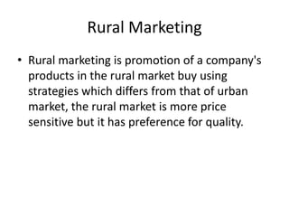 Rural Marketing
• Rural marketing is promotion of a company's
  products in the rural market buy using
  strategies which differs from that of urban
  market, the rural market is more price
  sensitive but it has preference for quality.
 