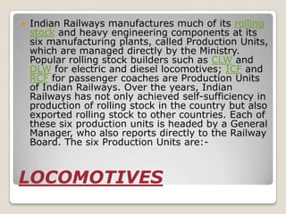    Indian Railways manufactures much of its rolling
    stock and heavy engineering components at its
    six manufacturing plants, called Production Units,
    which are managed directly by the Ministry.
    Popular rolling stock builders such as CLW and
    DLW for electric and diesel locomotives; ICF and
    RCF for passenger coaches are Production Units
    of Indian Railways. Over the years, Indian
    Railways has not only achieved self-sufficiency in
    production of rolling stock in the country but also
    exported rolling stock to other countries. Each of
    these six production units is headed by a General
    Manager, who also reports directly to the Railway
    Board. The six Production Units are:-


LOCOMOTIVES
 