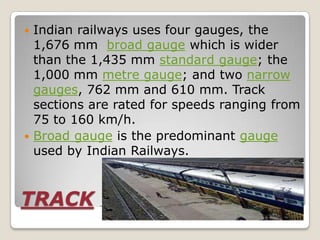  Indian railways uses four gauges, the
  1,676 mm broad gauge which is wider
  than the 1,435 mm standard gauge; the
  1,000 mm metre gauge; and two narrow
  gauges, 762 mm and 610 mm. Track
  sections are rated for speeds ranging from
  75 to 160 km/h.
 Broad gauge is the predominant gauge
  used by Indian Railways.



TRACK AND GAUGE
 