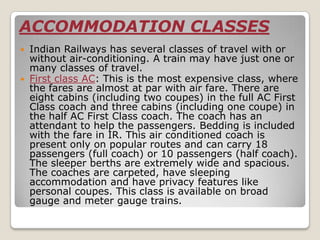 ACCOMMODATION CLASSES
 Indian Railways has several classes of travel with or
  without air-conditioning. A train may have just one or
  many classes of travel.
 First class AC: This is the most expensive class, where
  the fares are almost at par with air fare. There are
  eight cabins (including two coupes) in the full AC First
  Class coach and three cabins (including one coupe) in
  the half AC First Class coach. The coach has an
  attendant to help the passengers. Bedding is included
  with the fare in IR. This air conditioned coach is
  present only on popular routes and can carry 18
  passengers (full coach) or 10 passengers (half coach).
  The sleeper berths are extremely wide and spacious.
  The coaches are carpeted, have sleeping
  accommodation and have privacy features like
  personal coupes. This class is available on broad
  gauge and meter gauge trains.
 