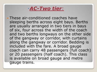 AC-Two tier:
   These air-conditioned coaches have
    sleeping berths across eight bays. Berths
    are usually arranged in two tiers in bays
    of six, four across the width of the coach
    and two berths longways on the other side
    of the gangway or corridor, with curtains
    along the gangway or corridor. Bedding is
    included with the fare. A broad gauge
    coach can carry 48 passengers (full coach)
    or 20 passengers (half coach). This class
    is available on broad gauge and metre
    gauge trains.
 
