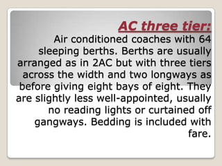 AC three tier:
        Air conditioned coaches with 64
     sleeping berths. Berths are usually
arranged as in 2AC but with three tiers
  across the width and two longways as
 before giving eight bays of eight. They
are slightly less well-appointed, usually
       no reading lights or curtained off
    gangways. Bedding is included with
                                    fare.
 
