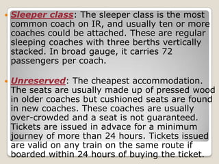    Sleeper class: The sleeper class is the most
    common coach on IR, and usually ten or more
    coaches could be attached. These are regular
    sleeping coaches with three berths vertically
    stacked. In broad gauge, it carries 72
    passengers per coach.

   Unreserved: The cheapest accommodation.
    The seats are usually made up of pressed wood
    in older coaches but cushioned seats are found
    in new coaches. These coaches are usually
    over-crowded and a seat is not guaranteed.
    Tickets are issued in advace for a minimum
    journey of more than 24 hours. Tickets issued
    are valid on any train on the same route if
    boarded within 24 hours of buying the ticket.
 