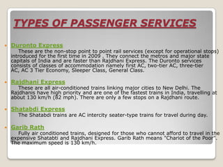 TYPES OF PASSENGER SERVICES

   Duronto Express
       These are the non-stop point to point rail services (except for operational stops)
    introduced for the first time in 2009 . They connect the metros and major state
    capitals of India and are faster than Rajdhani Express. The Duronto services
    consists of classes of accommodation namely first AC, two-tier AC, three-tier
    AC, AC 3 Tier Economy, Sleeper Class, General Class.

   Rajdhani Express
       These are all air-conditioned trains linking major cities to New Delhi. The
    Rajdhanis have high priority and are one of the fastest trains in India, travelling at
    about 130 km/h (82 mph). There are only a few stops on a Rajdhani route.

   Shatabdi Express
       The Shatabdi trains are AC intercity seater-type trains for travel during day.

   Garib Rath
       Fully air conditioned trains, designed for those who cannot afford to travel in the
    expensive Shatabti and Rajdhani Express. Garib Rath means "Chariot of the Poor".
    The maximum speed is 130 km/h.
 