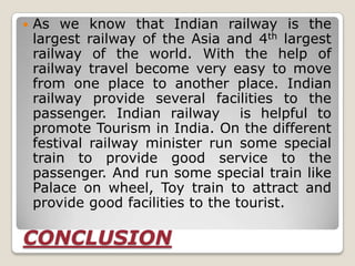    As we know that Indian railway is the
    largest railway of the Asia and 4th largest
    railway of the world. With the help of
    railway travel become very easy to move
    from one place to another place. Indian
    railway provide several facilities to the
    passenger. Indian railway is helpful to
    promote Tourism in India. On the different
    festival railway minister run some special
    train to provide good service to the
    passenger. And run some special train like
    Palace on wheel, Toy train to attract and
    provide good facilities to the tourist.

CONCLUSION
 