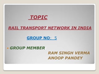 TOPIC

RAIL TRANSPORT NETWORK IN INDIA

          GROUP NO: 5

   GROUP MEMBER:
                    RAM SINGH VERMA
                    ANOOP PANDEY
 