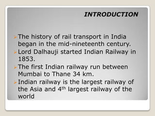 INTRODUCTION


 The history of rail transport in India
  began in the mid-nineteenth century.
 Lord Dalhauji started Indian Railway in
  1853.
 The first Indian railway run between
  Mumbai to Thane 34 km.
 Indian railway is the largest railway of
  the Asia and 4th largest railway of the
  world
 
