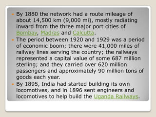    By 1880 the network had a route mileage of
    about 14,500 km (9,000 mi), mostly radiating
    inward from the three major port cities of
    Bombay, Madras and Calcutta.
   The period between 1920 and 1929 was a period
    of economic boom; there were 41,000 miles of
    railway lines serving the country; the railways
    represented a capital value of some 687 million
    sterling; and they carried over 620 million
    passengers and approximately 90 million tons of
    goods each year.
   By 1895, India had started building its own
    locomotives, and in 1896 sent engineers and
    locomotives to help build the Uganda Railways.
 