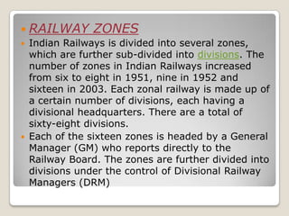  RAILWAY        ZONES
   Indian Railways is divided into several zones,
    which are further sub-divided into divisions. The
    number of zones in Indian Railways increased
    from six to eight in 1951, nine in 1952 and
    sixteen in 2003. Each zonal railway is made up of
    a certain number of divisions, each having a
    divisional headquarters. There are a total of
    sixty-eight divisions.
   Each of the sixteen zones is headed by a General
    Manager (GM) who reports directly to the
    Railway Board. The zones are further divided into
    divisions under the control of Divisional Railway
    Managers (DRM)
 