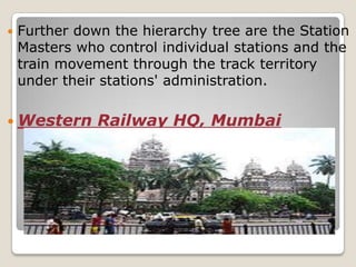    Further down the hierarchy tree are the Station
    Masters who control individual stations and the
    train movement through the track territory
    under their stations' administration.

 Western      Railway HQ, Mumbai
 