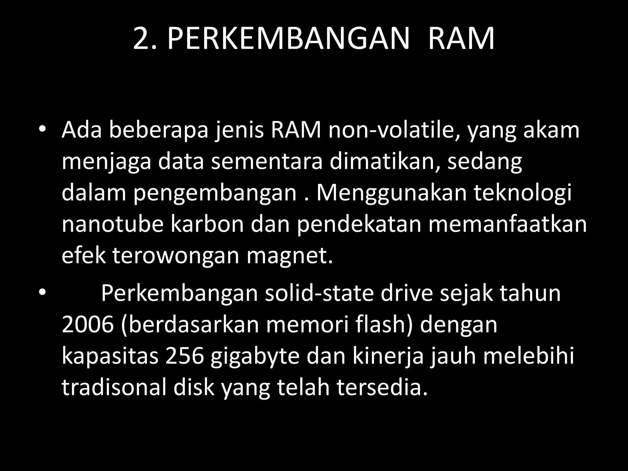 2. PERKEMBANGAN RAM

• Ada beberapa jenis RAM non-volatile, yang akam
  menjaga data sementara dimatikan, sedang
  dalam pengembangan . Menggunakan teknologi
  nanotube karbon dan pendekatan memanfaatkan
  efek terowongan magnet.
•     Perkembangan solid-state drive sejak tahun
  2006 (berdasarkan memori flash) dengan
  kapasitas 256 gigabyte dan kinerja jauh melebihi
  tradisonal disk yang telah tersedia.
 