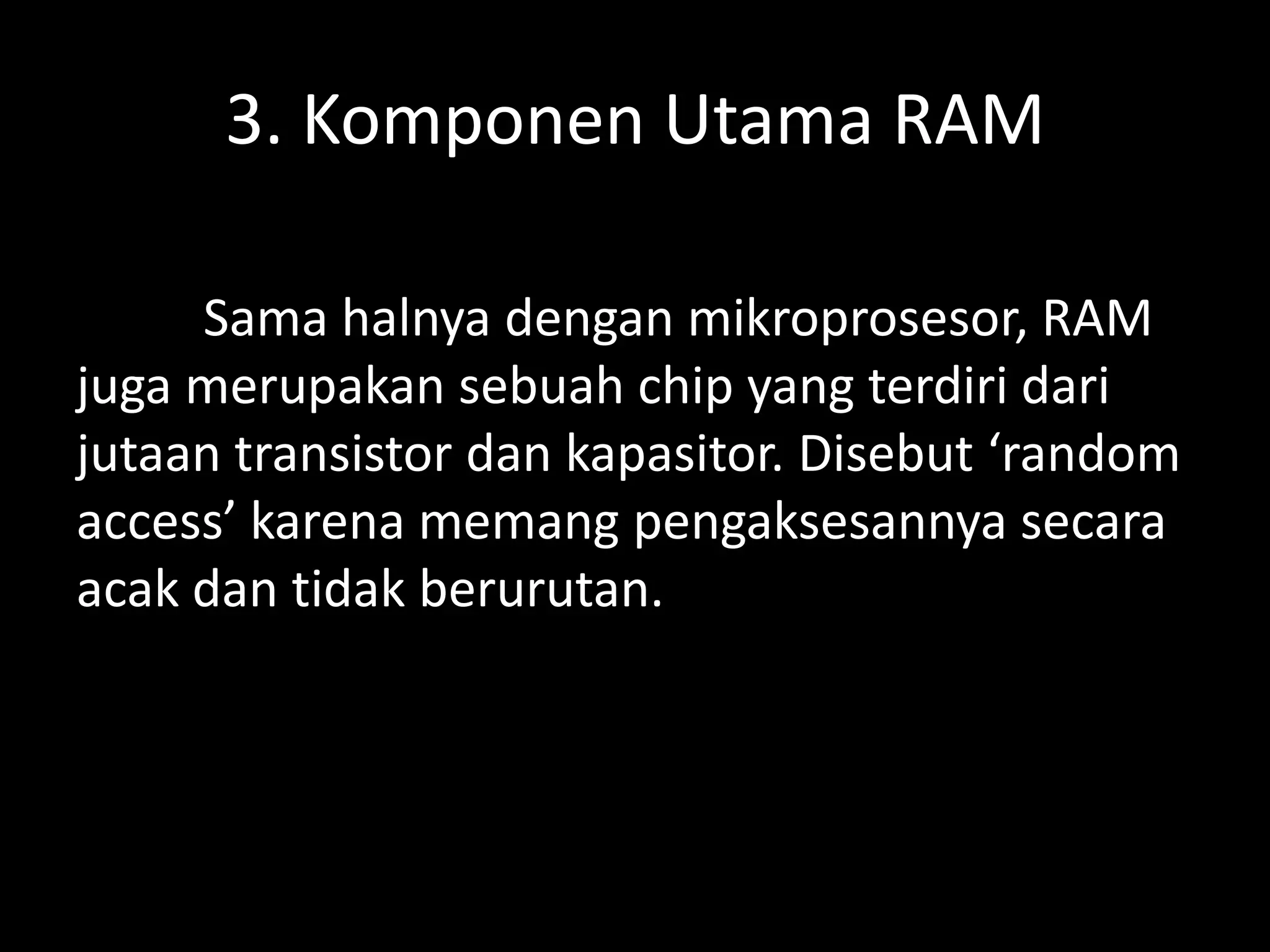 3. Komponen Utama RAM

     Sama halnya dengan mikroprosesor, RAM
juga merupakan sebuah chip yang terdiri dari
jutaan transistor dan kapasitor. Disebut ‘random
access’ karena memang pengaksesannya secara
acak dan tidak berurutan.
 