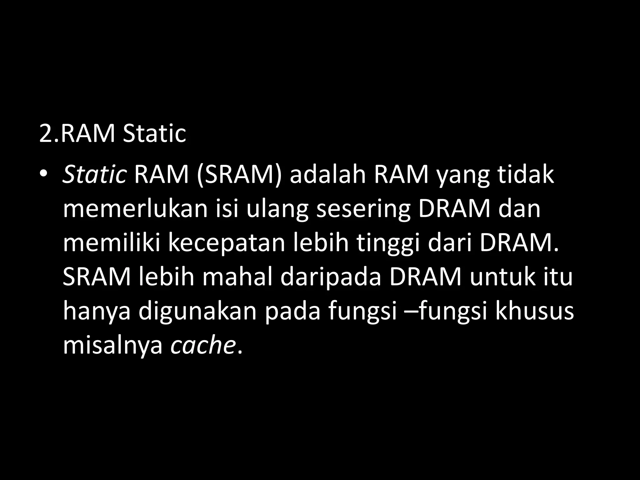 2.RAM Static
• Static RAM (SRAM) adalah RAM yang tidak
  memerlukan isi ulang sesering DRAM dan
  memiliki kecepatan lebih tinggi dari DRAM.
  SRAM lebih mahal daripada DRAM untuk itu
  hanya digunakan pada fungsi –fungsi khusus
  misalnya cache.
 
