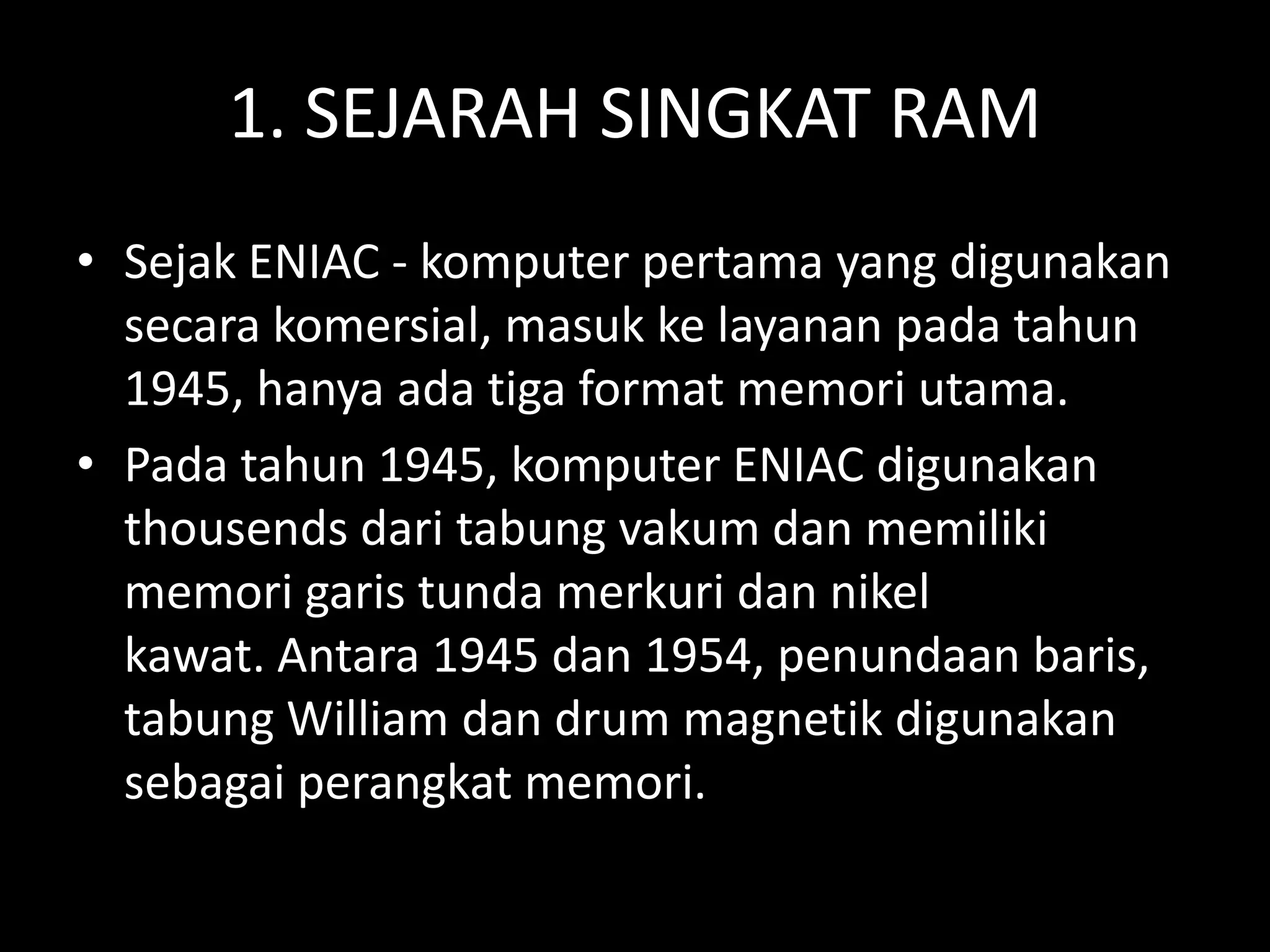 1. SEJARAH SINGKAT RAM
• Sejak ENIAC - komputer pertama yang digunakan
  secara komersial, masuk ke layanan pada tahun
  1945, hanya ada tiga format memori utama.
• Pada tahun 1945, komputer ENIAC digunakan
  thousends dari tabung vakum dan memiliki
  memori garis tunda merkuri dan nikel
  kawat. Antara 1945 dan 1954, penundaan baris,
  tabung William dan drum magnetik digunakan
  sebagai perangkat memori.
 