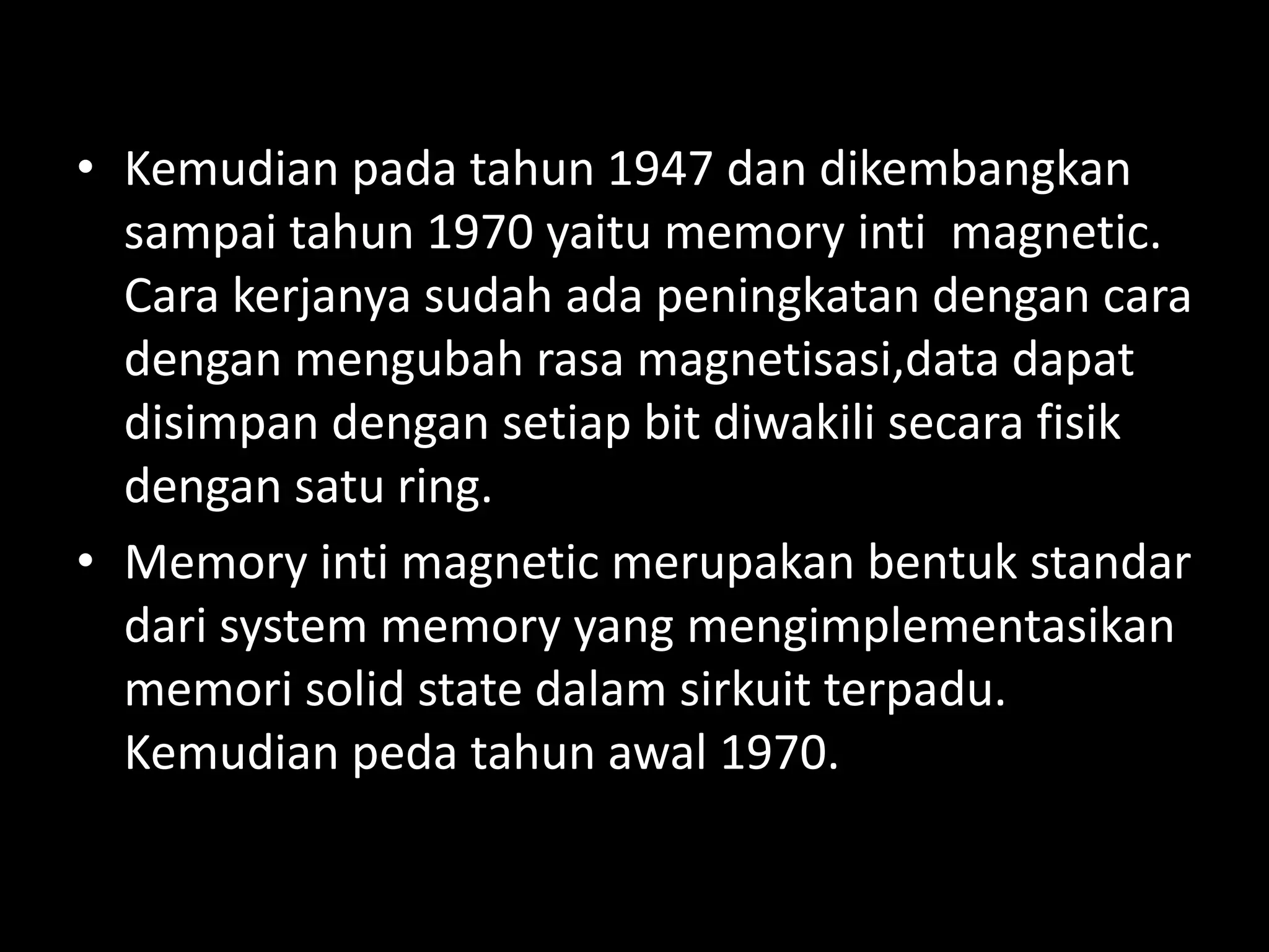 • Kemudian pada tahun 1947 dan dikembangkan
  sampai tahun 1970 yaitu memory inti magnetic.
  Cara kerjanya sudah ada peningkatan dengan cara
  dengan mengubah rasa magnetisasi,data dapat
  disimpan dengan setiap bit diwakili secara fisik
  dengan satu ring.
• Memory inti magnetic merupakan bentuk standar
  dari system memory yang mengimplementasikan
  memori solid state dalam sirkuit terpadu.
  Kemudian peda tahun awal 1970.
 