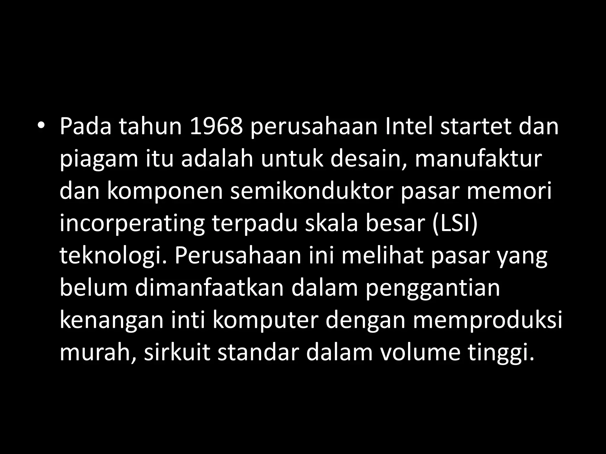• Pada tahun 1968 perusahaan Intel startet dan
  piagam itu adalah untuk desain, manufaktur
  dan komponen semikonduktor pasar memori
  incorperating terpadu skala besar (LSI)
  teknologi. Perusahaan ini melihat pasar yang
  belum dimanfaatkan dalam penggantian
  kenangan inti komputer dengan memproduksi
  murah, sirkuit standar dalam volume tinggi.
 