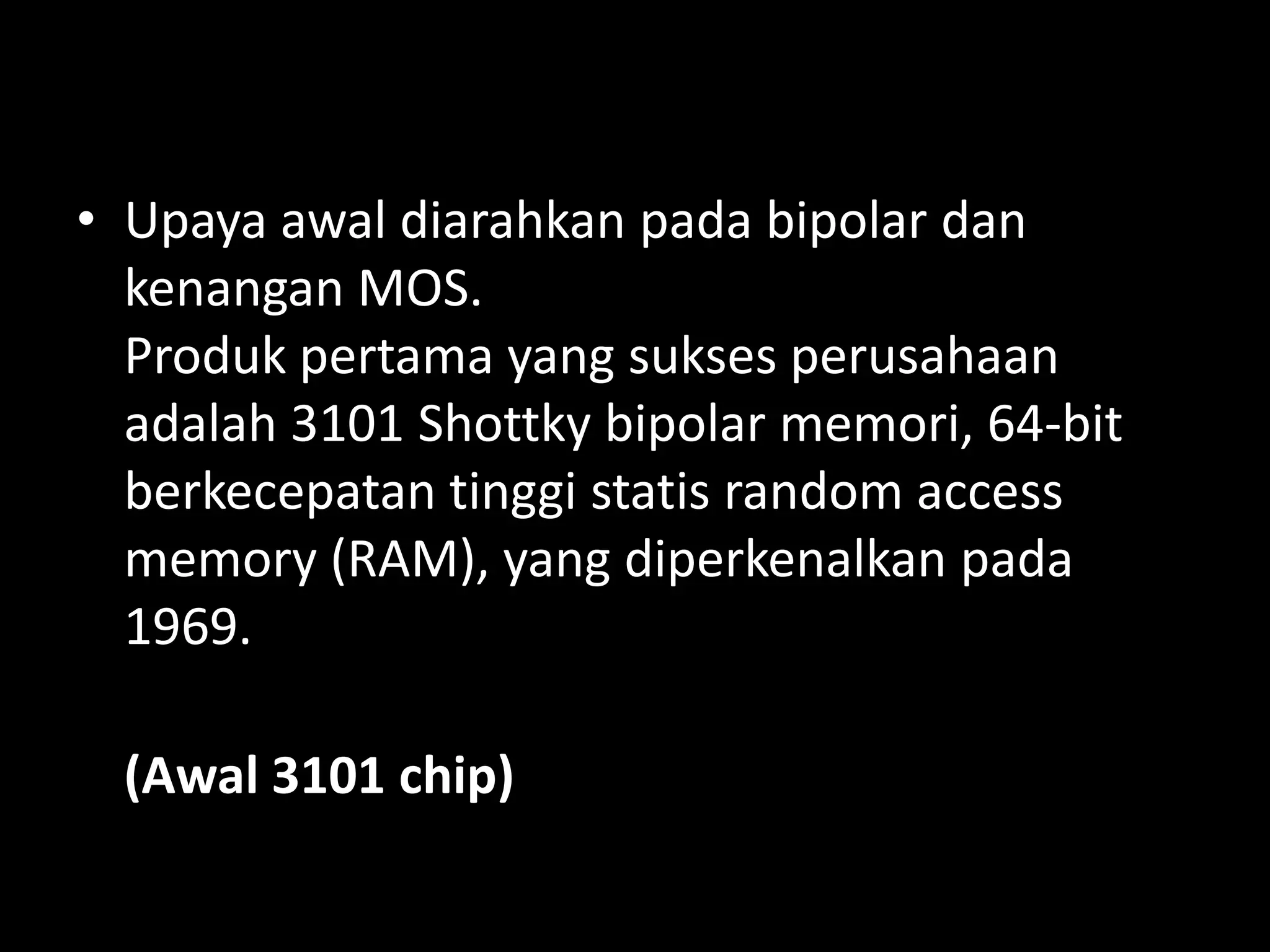 • Upaya awal diarahkan pada bipolar dan
  kenangan MOS.
  Produk pertama yang sukses perusahaan
  adalah 3101 Shottky bipolar memori, 64-bit
  berkecepatan tinggi statis random access
  memory (RAM), yang diperkenalkan pada
  1969.

  (Awal 3101 chip)
 