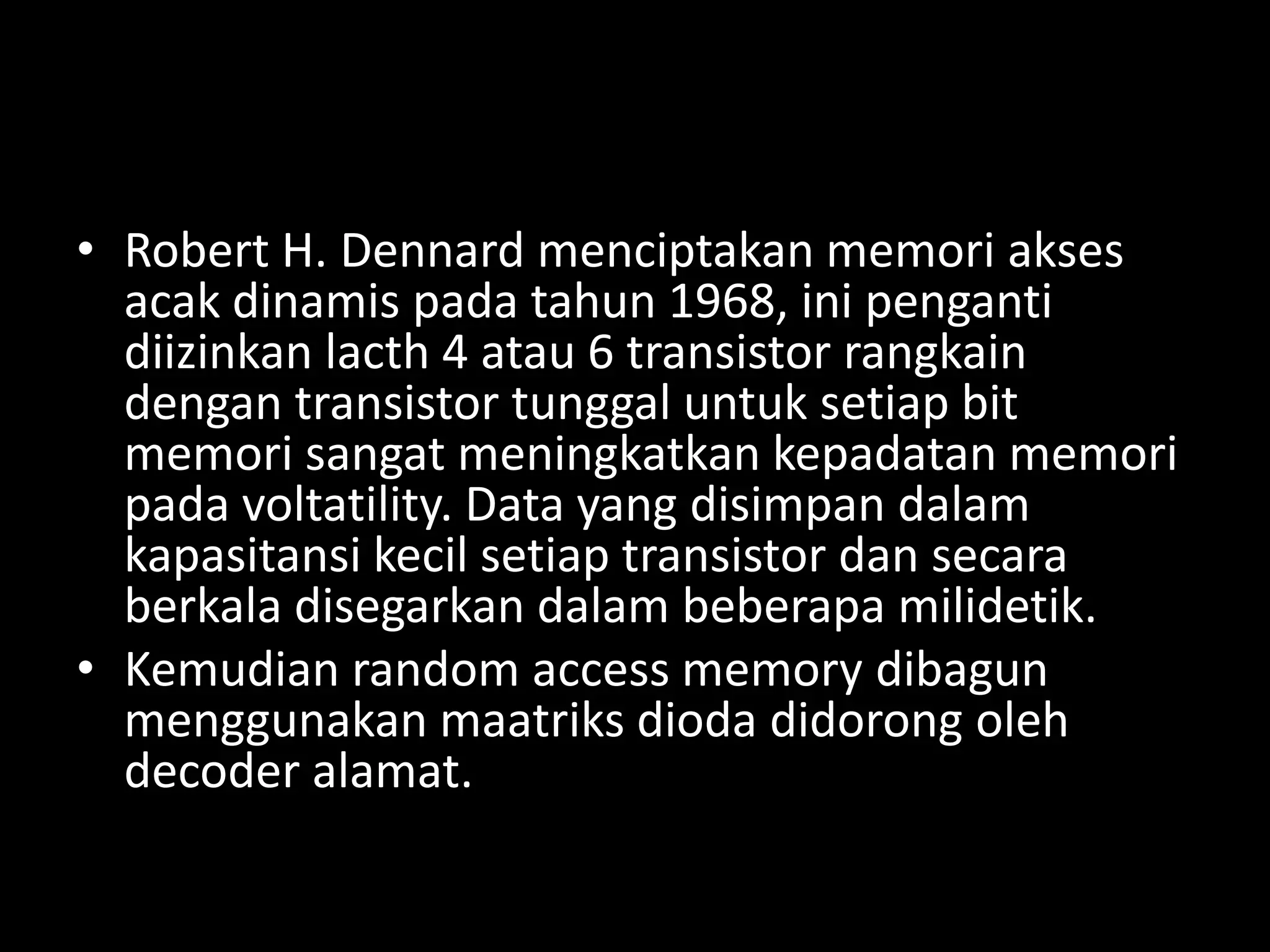 • Robert H. Dennard menciptakan memori akses
  acak dinamis pada tahun 1968, ini penganti
  diizinkan lacth 4 atau 6 transistor rangkain
  dengan transistor tunggal untuk setiap bit
  memori sangat meningkatkan kepadatan memori
  pada voltatility. Data yang disimpan dalam
  kapasitansi kecil setiap transistor dan secara
  berkala disegarkan dalam beberapa milidetik.
• Kemudian random access memory dibagun
  menggunakan maatriks dioda didorong oleh
  decoder alamat.
 