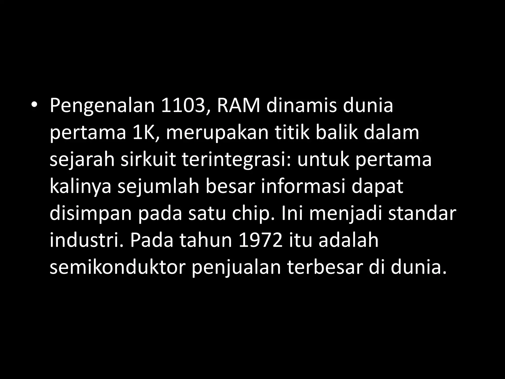 • Pengenalan 1103, RAM dinamis dunia
  pertama 1K, merupakan titik balik dalam
  sejarah sirkuit terintegrasi: untuk pertama
  kalinya sejumlah besar informasi dapat
  disimpan pada satu chip. Ini menjadi standar
  industri. Pada tahun 1972 itu adalah
  semikonduktor penjualan terbesar di dunia.
 