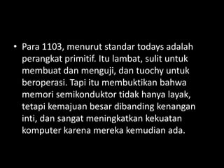 • Para 1103, menurut standar todays adalah
  perangkat primitif. Itu lambat, sulit untuk
  membuat dan menguji, dan tuochy untuk
  beroperasi. Tapi itu membuktikan bahwa
  memori semikonduktor tidak hanya layak,
  tetapi kemajuan besar dibanding kenangan
  inti, dan sangat meningkatkan kekuatan
  komputer karena mereka kemudian ada.
 