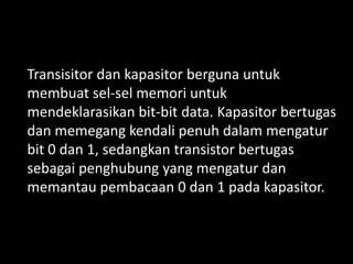 Transisitor dan kapasitor berguna untuk
membuat sel-sel memori untuk
mendeklarasikan bit-bit data. Kapasitor bertugas
dan memegang kendali penuh dalam mengatur
bit 0 dan 1, sedangkan transistor bertugas
sebagai penghubung yang mengatur dan
memantau pembacaan 0 dan 1 pada kapasitor.
 