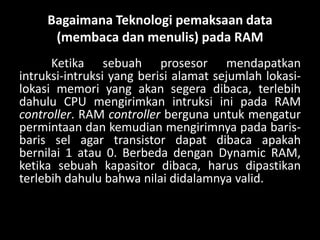 Bagaimana Teknologi pemaksaan data
      (membaca dan menulis) pada RAM
      Ketika sebuah prosesor mendapatkan
intruksi-intruksi yang berisi alamat sejumlah lokasi-
lokasi memori yang akan segera dibaca, terlebih
dahulu CPU mengirimkan intruksi ini pada RAM
controller. RAM controller berguna untuk mengatur
permintaan dan kemudian mengirimnya pada baris-
baris sel agar transistor dapat dibaca apakah
bernilai 1 atau 0. Berbeda dengan Dynamic RAM,
ketika sebuah kapasitor dibaca, harus dipastikan
terlebih dahulu bahwa nilai didalamnya valid.
 