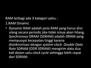 RAM terbagi ada 3 kategori yaitu :
1.RAM Dinamic
• Dynamic RAM adalah jenis RAM yang harus diisi
  ulang secara periodic jika tidak isinya akan hilang.
  Synchronous DRAM (SDRAM) adalah DRAM yang
  mempunyai kecepatan tinggi karena
  disinkronisasi dengan system clock. Double Data
  Rate SDRAM (DDR SDRAM) mengirim data dua
  kali dalam satu clock cycle sehingga lebih cepat
  dari SDRAM.
 