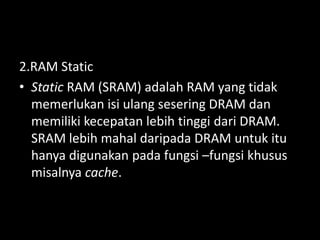 2.RAM Static
• Static RAM (SRAM) adalah RAM yang tidak
  memerlukan isi ulang sesering DRAM dan
  memiliki kecepatan lebih tinggi dari DRAM.
  SRAM lebih mahal daripada DRAM untuk itu
  hanya digunakan pada fungsi –fungsi khusus
  misalnya cache.
 