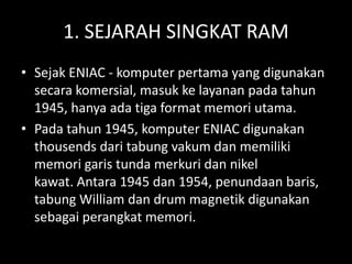 1. SEJARAH SINGKAT RAM
• Sejak ENIAC - komputer pertama yang digunakan
  secara komersial, masuk ke layanan pada tahun
  1945, hanya ada tiga format memori utama.
• Pada tahun 1945, komputer ENIAC digunakan
  thousends dari tabung vakum dan memiliki
  memori garis tunda merkuri dan nikel
  kawat. Antara 1945 dan 1954, penundaan baris,
  tabung William dan drum magnetik digunakan
  sebagai perangkat memori.
 