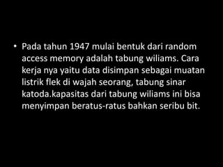 • Pada tahun 1947 mulai bentuk dari random
  access memory adalah tabung wiliams. Cara
  kerja nya yaitu data disimpan sebagai muatan
  listrik flek di wajah seorang, tabung sinar
  katoda.kapasitas dari tabung wiliams ini bisa
  menyimpan beratus-ratus bahkan seribu bit.
 