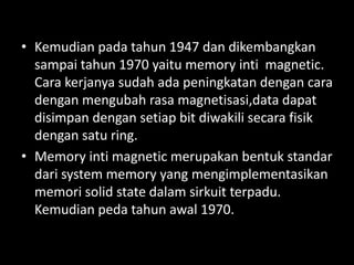 • Kemudian pada tahun 1947 dan dikembangkan
  sampai tahun 1970 yaitu memory inti magnetic.
  Cara kerjanya sudah ada peningkatan dengan cara
  dengan mengubah rasa magnetisasi,data dapat
  disimpan dengan setiap bit diwakili secara fisik
  dengan satu ring.
• Memory inti magnetic merupakan bentuk standar
  dari system memory yang mengimplementasikan
  memori solid state dalam sirkuit terpadu.
  Kemudian peda tahun awal 1970.
 