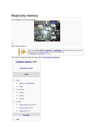 Read-only memory
From Wikipedia, the free encyclopedia
ROM - Read Only Memory
This article needs additional citations for verification. Please help improve this article by
adding citations to reliable sources. Unsourced material may
be challenged and removed. (June 2010)
The notion of read-only data can also refer to file system permissions.
Computer memory types
Semiconductor memory
Volatile
 RAM
 DRAM (e.g., DDR SDRAM)
 SRAM
 In development
 T-RAM
 Z-RAM
 TTRAM
 Historical
 Williams-Kilburn tube (1946-47)
 Delay line memory (1947)
 Selectron tube (1953)
Non-volatile
 ROM
 
