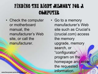 Finding the Right Memory for a
Computer
• Check the computer
or motherboard
manual, the
manufacturer’s Web
site, or call the
manufacturer.
• Go to a memory
manufacturer’s Web
site such as Crucial’s
(crucial.com) access
the memory
upgrade, memory
search, or
“configurator”
program on the
homepage and enter
the requested
information.