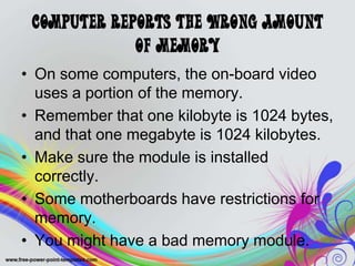 Computer Reports the Wrong Amount
of Memory
• On some computers, the on-board video
uses a portion of the memory.
• Remember that one kilobyte is 1024 bytes,
and that one megabyte is 1024 kilobytes.
• Make sure the module is installed
correctly.
• Some motherboards have restrictions for
memory.
• You might have a bad memory module.