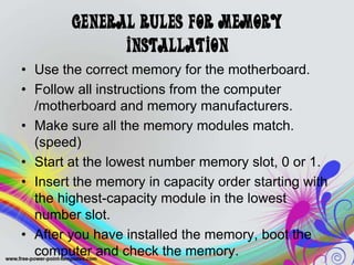 General Rules for Memory
Installation
• Use the correct memory for the motherboard.
• Follow all instructions from the computer
/motherboard and memory manufacturers.
• Make sure all the memory modules match.
(speed)
• Start at the lowest number memory slot, 0 or 1.
• Insert the memory in capacity order starting with
the highest-capacity module in the lowest
number slot.
• After you have installed the memory, boot the
computer and check the memory.