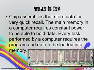 What is it?
• Chip assemblies that store data for
very quick recall. The main memory in
a computer requires constant power
to be able to hold data. Every task
performed by a computer requires the
program and data to be loaded into
memory.