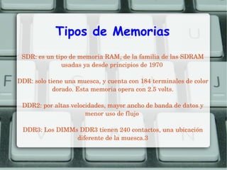 Tipos de Memorias
SDR: es un tipo de memoria RAM, de la familia de las SDRAM 
usadas ya desde principios de 1970 
DDR: solo tiene una muesca, y cuenta con 184 terminales de color 
dorado. Esta memoria opera con 2.5 volts.
DDR2: por altas velocidades, mayor ancho de banda de datos y 
menor uso de flujo 
DDR3: Los DIMMs DDR3 tienen 240 contactos, una ubicación 
diferente de la muesca.3

 