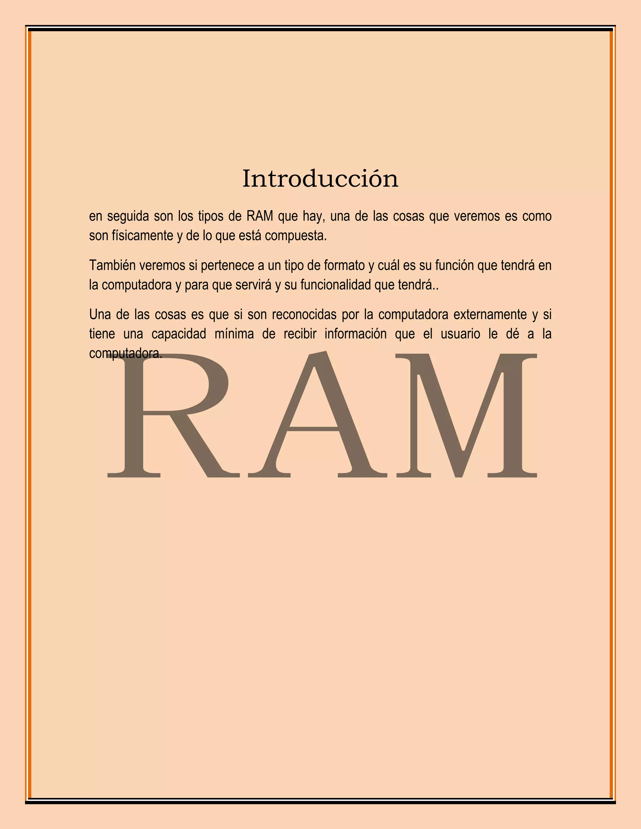 Introducción
en seguida son los tipos de RAM que hay, una de las cosas que veremos es como
son físicamente y de lo que está compuesta.
También veremos si pertenece a un tipo de formato y cuál es su función que tendrá en
la computadora y para que servirá y su funcionalidad que tendrá..
Una de las cosas es que si son reconocidas por la computadora externamente y si
tiene una capacidad mínima de recibir información que el usuario le dé a la
computadora.
 