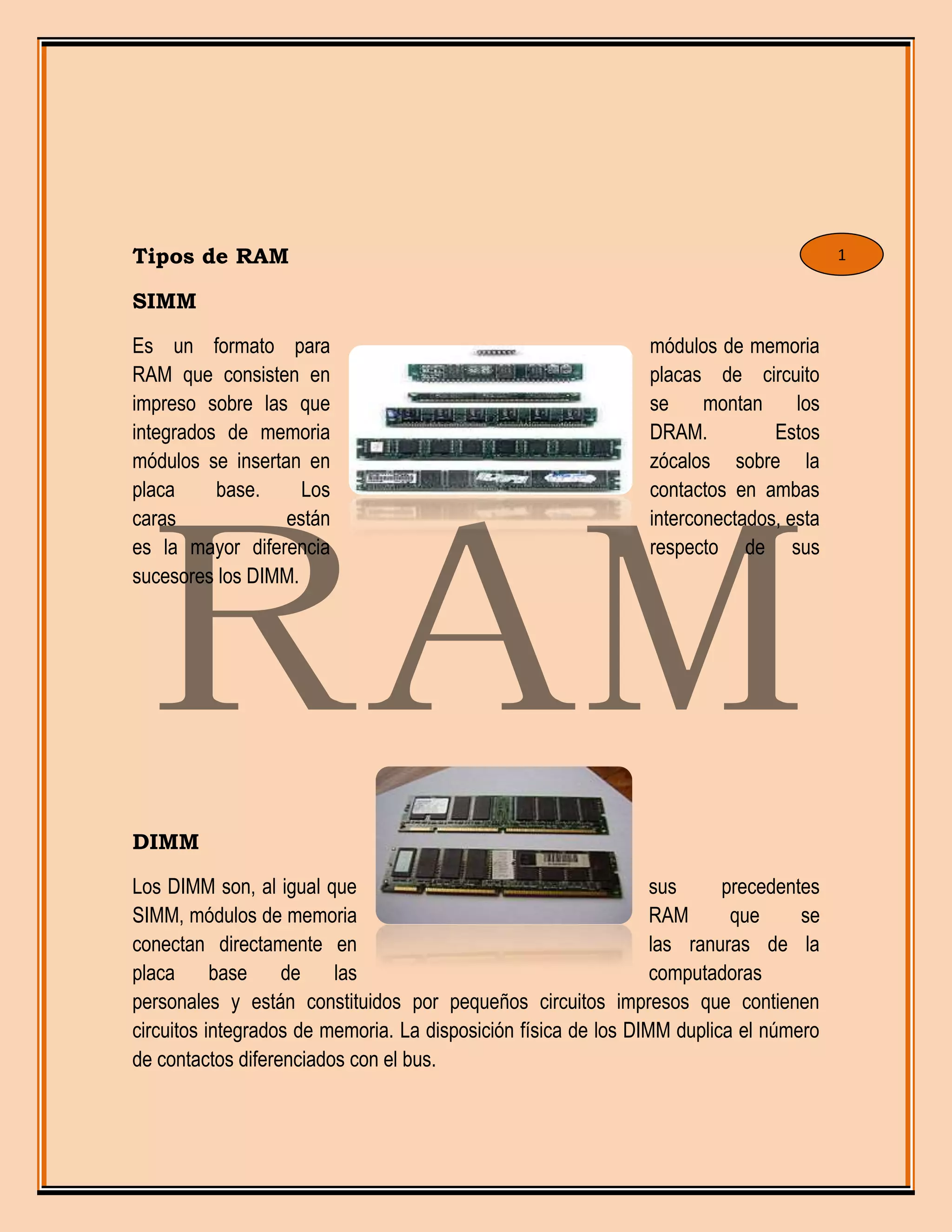 Tipos de RAM
SIMM
Es un formato para módulos de memoria
RAM que consisten en placas de circuito
impreso sobre las que se montan los
integrados de memoria DRAM. Estos
módulos se insertan en zócalos sobre la
placa base. Los contactos en ambas
caras están interconectados, esta
es la mayor diferencia respecto de sus
sucesores los DIMM.
DIMM
Los DIMM son, al igual que sus precedentes
SIMM, módulos de memoria RAM que se
conectan directamente en las ranuras de la
placa base de las computadoras
personales y están constituidos por pequeños circuitos impresos que contienen
circuitos integrados de memoria. La disposición física de los DIMM duplica el número
de contactos diferenciados con el bus.
1
 