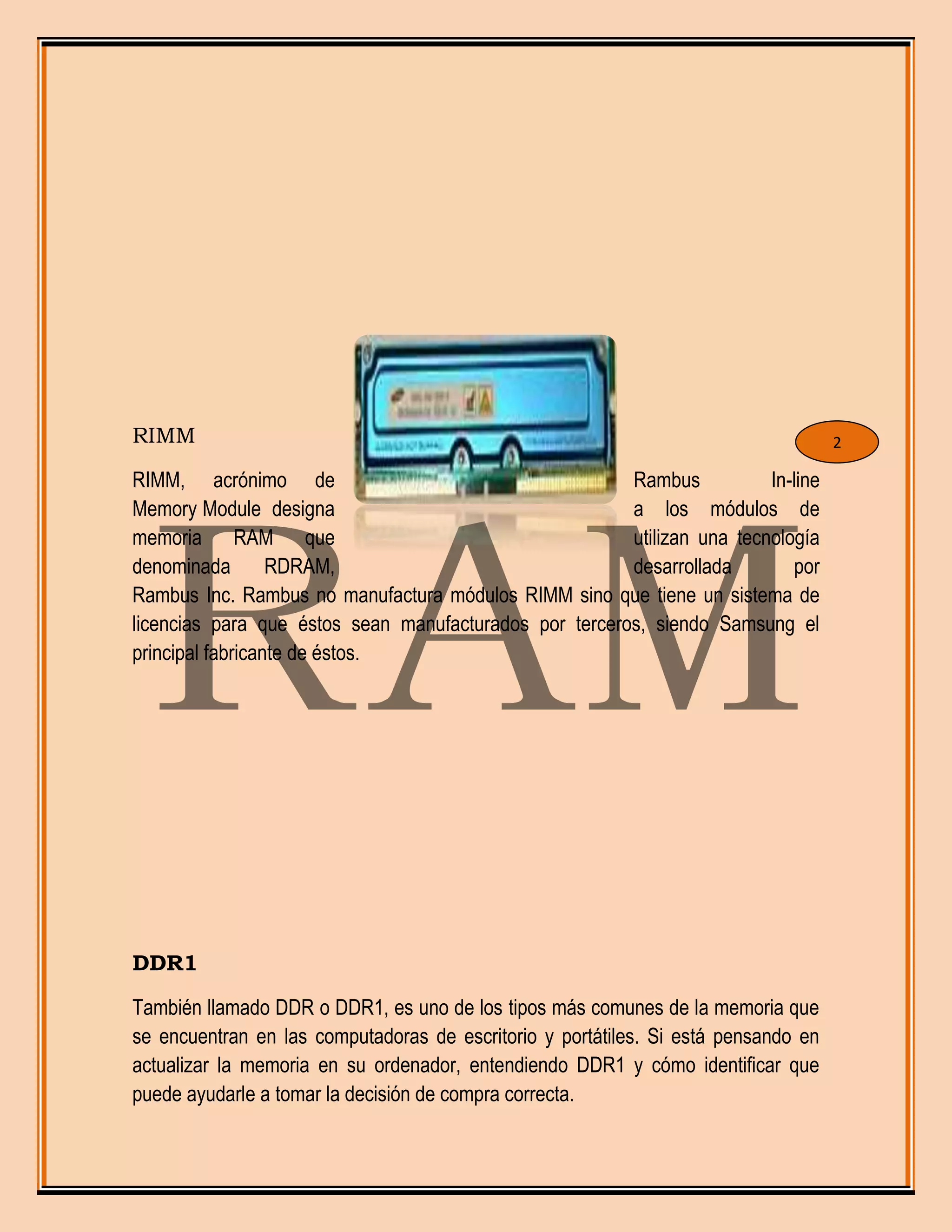 RIMM
RIMM, acrónimo de Rambus In-line
Memory Module designa a los módulos de
memoria RAM que utilizan una tecnología
denominada RDRAM, desarrollada por
Rambus Inc. Rambus no manufactura módulos RIMM sino que tiene un sistema de
licencias para que éstos sean manufacturados por terceros, siendo Samsung el
principal fabricante de éstos.
DDR1
También llamado DDR o DDR1, es uno de los tipos más comunes de la memoria que
se encuentran en las computadoras de escritorio y portátiles. Si está pensando en
actualizar la memoria en su ordenador, entendiendo DDR1 y cómo identificar que
puede ayudarle a tomar la decisión de compra correcta.
2
 