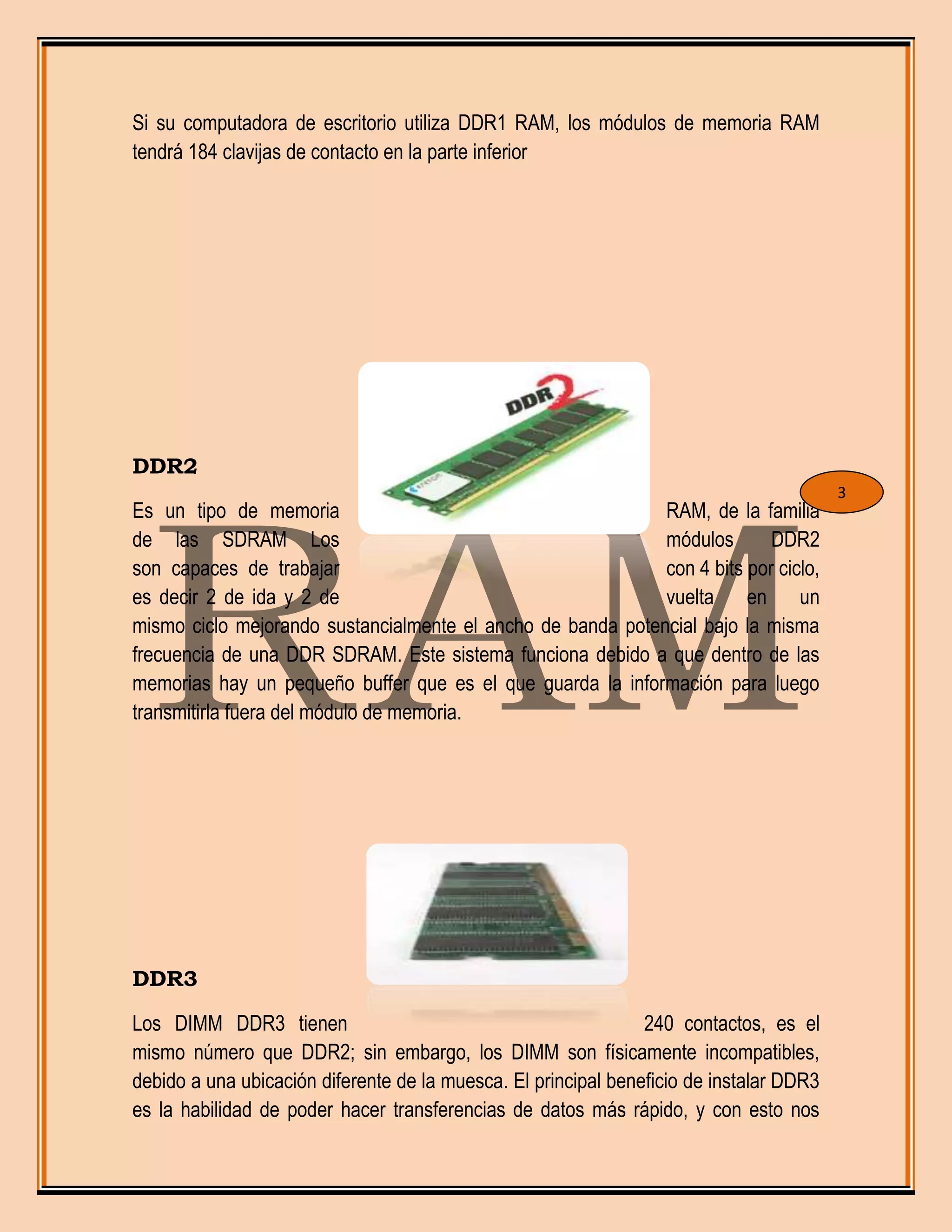 Si su computadora de escritorio utiliza DDR1 RAM, los módulos de memoria RAM
tendrá 184 clavijas de contacto en la parte inferior
DDR2
Es un tipo de memoria RAM, de la familia
de las SDRAM Los módulos DDR2
son capaces de trabajar con 4 bits por ciclo,
es decir 2 de ida y 2 de vuelta en un
mismo ciclo mejorando sustancialmente el ancho de banda potencial bajo la misma
frecuencia de una DDR SDRAM. Este sistema funciona debido a que dentro de las
memorias hay un pequeño buffer que es el que guarda la información para luego
transmitirla fuera del módulo de memoria.
DDR3
Los DIMM DDR3 tienen 240 contactos, es el
mismo número que DDR2; sin embargo, los DIMM son físicamente incompatibles,
debido a una ubicación diferente de la muesca. El principal beneficio de instalar DDR3
es la habilidad de poder hacer transferencias de datos más rápido, y con esto nos
3
 