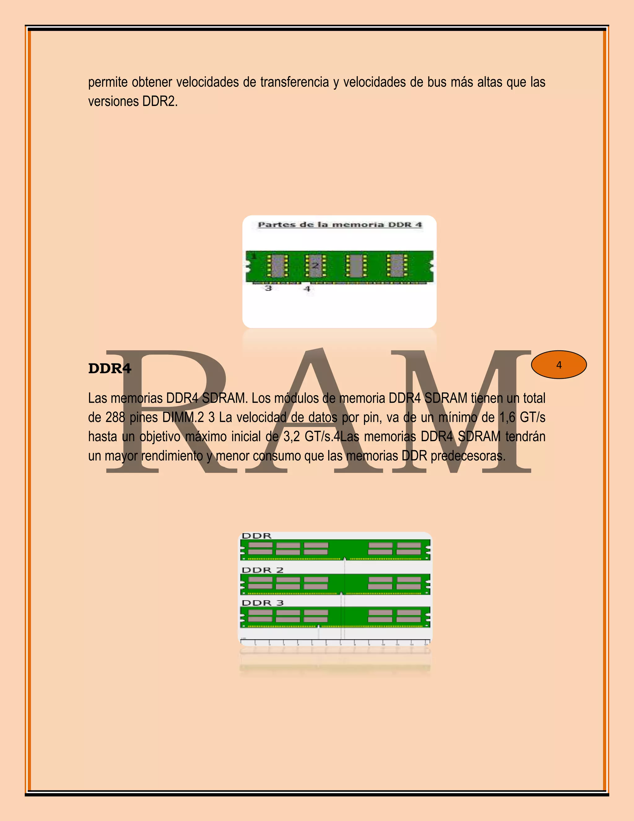 permite obtener velocidades de transferencia y velocidades de bus más altas que las
versiones DDR2.
DDR4
Las memorias DDR4 SDRAM. Los módulos de memoria DDR4 SDRAM tienen un total
de 288 pines DIMM.2 3 La velocidad de datos por pin, va de un mínimo de 1,6 GT/s
hasta un objetivo máximo inicial de 3,2 GT/s.4Las memorias DDR4 SDRAM tendrán
un mayor rendimiento y menor consumo que las memorias DDR predecesoras.
4
 