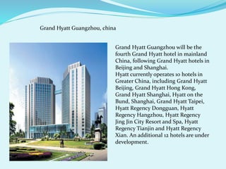 Grand Hyatt Guangzhou, china 
Grand Hyatt Guangzhou will be the 
fourth Grand Hyatt hotel in mainland 
China, following Grand Hyatt hotels in 
Beijing and Shanghai. 
Hyatt currently operates 10 hotels in 
Greater China, including Grand Hyatt 
Beijing, Grand Hyatt Hong Kong, 
Grand Hyatt Shanghai, Hyatt on the 
Bund, Shanghai, Grand Hyatt Taipei, 
Hyatt Regency Dongguan, Hyatt 
Regency Hangzhou, Hyatt Regency 
Jing Jin City Resort and Spa, Hyatt 
Regency Tianjin and Hyatt Regency 
Xian. An additional 12 hotels are under 
development. 
 