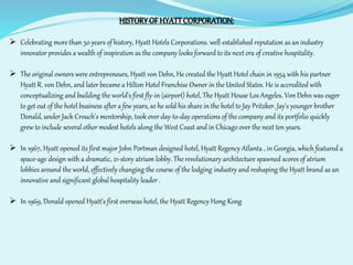 HISTORY OF HYATT CORPORATION: 
 Celebrating more than 50 years of history, Hyatt Hotels Corporations. well-established reputation as an industry 
innovator provides a wealth of inspiration as the company looks forward to its next era of creative hospitality. 
 The original owners were entrepreneurs, Hyatt von Dehn, He created the Hyatt Hotel chain in 1954 with his partner 
Hyatt R. von Dehn, and later became a Hilton Hotel Franchise Owner in the United States. He is accredited with 
conceptualizing and building the world's first fly-in (airport) hotel, The Hyatt House Los Angeles. Von Dehn was eager 
to get out of the hotel business after a few years, so he sold his share in the hotel to Jay Pritzker. Jay's younger brother 
Donald, under Jack Crouch's mentorship, took over day-to-day operations of the company and its portfolio quickly 
grew to include several other modest hotels along the West Coast and in Chicago over the next ten years. 
 In 1967, Hyatt opened its first major John Portman designed hotel, Hyatt Regency Atlanta , in Georgia, which featured a 
space-age design with a dramatic, 21-story atrium lobby. The revolutionary architecture spawned scores of atrium 
lobbies around the world, effectively changing the course of the lodging industry and reshaping the Hyatt brand as an 
innovative and significant global hospitality leader . 
 In 1969, Donald opened Hyatt's first overseas hotel, the Hyatt Regency Hong Kong 
 
