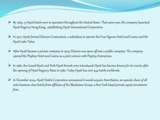  By 1969, 13 Hyatt hotels were in operation throughout the United States. That same year, the company launched 
Hyatt Regency Hong Kong , establishing Hyatt International Corporation . 
 In 1972, Hyatt formed Elsinore Corporation, a subsidiary to operate the Four Queens Hotel and Casino and the 
Hyatt Lake Tahoe. 
 After Hyatt became a private company in 1979, Elsinore was spun off into a public company. The company 
opened the Playboy Hotel and Casino as a joint venture with Playboy Enterprises. 
 In 1980, the Grand Hyatt and Park Hyatt brands were introduced. Hyatt has become known for its resorts after 
the opening of Hyatt Regency Maui in 1980. Today Hyatt has over 434 hotels worldwide. 
 In December 2004, Hyatt Hotels Corporation announced it would acquire AmeriSuites, an upscale chain of all 
suite business class hotels from affiliates of the Blackstone Group, a New York based private equity investment 
firm. 
 
