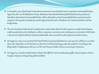  In December 2005, Hyatt Hotels Corporation announced a second limited service acquisition, Summerfield Suites. 
Again the seller was the Blackstone Group. Blackstone had inherited Summerfield Suites from its purchase of 
Wyndham International. Summerfield Suites will be rebranded as Hyatt Summerfield Suites and positioned to 
compete in the upscale extended stay market against brands such as Residence Inn, Homewood Suites and Stay 
bridge Suites. 
 The 2007-launched Andaz brand is sophistication made simple delivered with a genuine warmth; Hyatt Regency 
enables productivity and revitalization within a responsive, convenient and contemporary environment; Park Hyatt , 
a discreet and refined collection located in fashionable cities around the world, epitomizes modern luxury. 
 On August 6, 2009, it was reported that Hyatt Hotels Corporation filed plans to raise up to $1.15 billion in an initial 
share sale. Hyatt plans to list the shares on the New York Stock Exchange under the symbol H. According to the 
filing, Mark S. Hoplamazian will serve as CEO and Thomas Pritzker will serve as Executive Chairman. 
 On August 31, 2009 three Hyatt hotels in Boston laid off their entire housekeeping staffs, outsourcing the work to a 
Georgia company creating strong public backlash. 
 