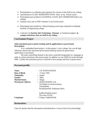  Participated as co-ordinator,and organizer for various events held in my college.
 I performed as CLASS REPRESENTATIVE Role in my B-tech career .
 Participated and certified in NATIONAL LEVEL KIT EXHIBITION held in my
college.
 I played a key role as NSS volunteer in my b.tech career .
 Participated and certified in Ethical hacking work shop conducted in Nalanda
institute of engineering college.
 I selected for Kochar info Technology ,Chennai as Technical support in
campus selections, that are held in my college .
Curriculum Project
Solar maximum power point tracking and its applications to green house
Description:
It is a embedded based project . In this project a low voltage, low cost & high
efficiency based solar maximum power point tracking system for green house
applications is presented.
The main controlling element is the micro controller programme in c language in
order to extract maximum solar power point. In addition we use GSM for results through
SMS . Further this maximum power is utilized to drive pumps and fans of green house.
Personal profile
Name : CH. RAM GANESH
Date of Birth : 15 July 1994
Nationality : Indian
Gender : Male
Marital Status : Single
Permanent Address : RAM GANESH .CH,
S/O balaji siva koteswararao,
Chinarikatla,
Konakanamitla, Prakasam (dist),
Andhra Pradesh (state).
Pin code-523245.
Languages : Telugu, English,Hindi
Declaration:
I here by declare that the information furnished above is true to best of my knowledge.
 