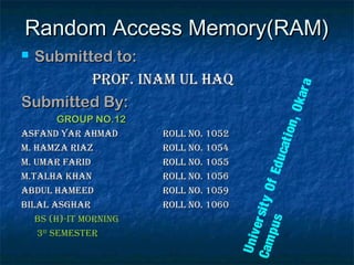 Random Access Memory(RAM)Random Access Memory(RAM)
 Submitted to:Submitted to:
Prof. Inam Ul HaqProf. Inam Ul Haq
Submitted By:Submitted By:
GROUP NO.12GROUP NO.12
asfand Yar aHmadasfand Yar aHmad roll no. 1052roll no. 1052
m. Hamza rIazm. Hamza rIaz roll no. 1054roll no. 1054
m. Umar farIdm. Umar farId roll no. 1055roll no. 1055
m.TalHa KHanm.TalHa KHan roll no. 1056roll no. 1056
abdUl HameedabdUl Hameed roll no. 1059roll no. 1059
bIlal asGHarbIlal asGHar roll no. 1060roll no. 1060
bs (H)-IT mornInGbs (H)-IT mornInG
33rdrd
semesTersemesTer
UniversityOfEducation,Okara
Campus
 