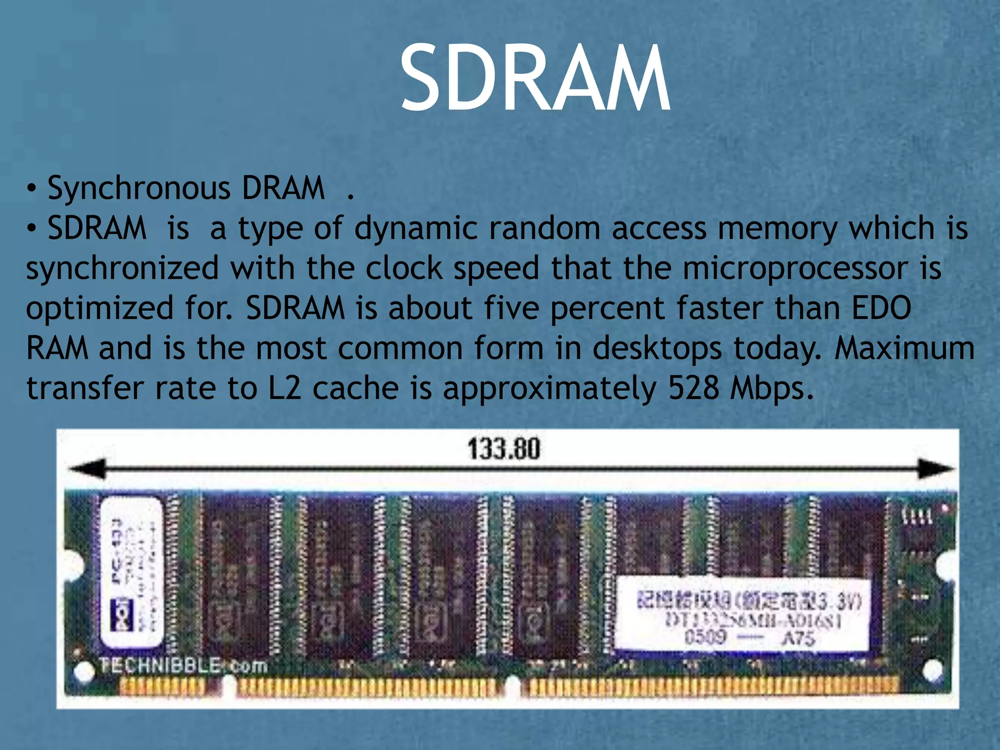 SDRAM
• Synchronous DRAM .
• SDRAM is a type of dynamic random access memory which is
synchronized with the clock speed that the microprocessor is
optimized for. SDRAM is about five percent faster than EDO
RAM and is the most common form in desktops today. Maximum
transfer rate to L2 cache is approximately 528 Mbps.
 